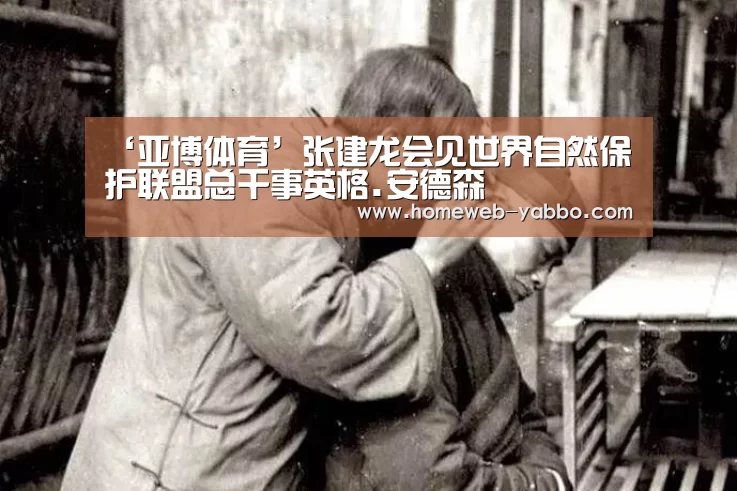 ‘亚博体育’张建龙会见世界自然保护联盟总干事英格.安德森(图2) 亚博娱乐